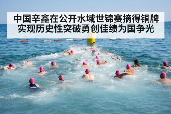 中国辛鑫在公开水域世锦赛摘得铜牌实现历史性突破勇创佳绩为国争光