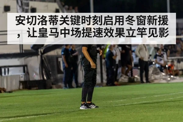 安切洛蒂关键时刻启用冬窗新援,让皇马中场提速效果立竿见影