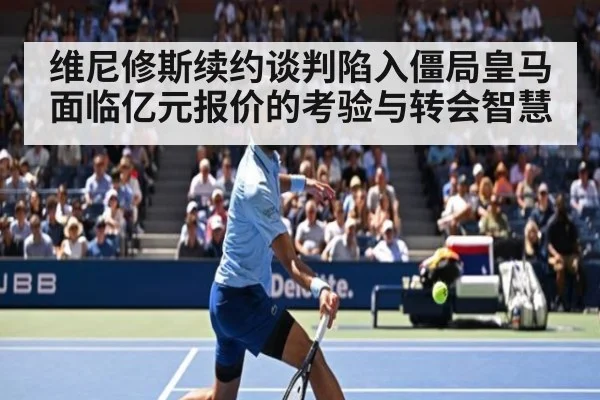 维尼修斯续约谈判陷入僵局皇马面临亿元报价的考验与转会智慧