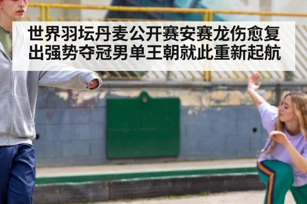 世界羽坛丹麦公开赛安赛龙伤愈复出强势夺冠男单王朝就此重新起航